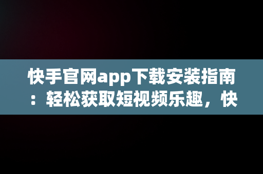 快手官网app下载安装指南：轻松获取短视频乐趣，快手官方网站下载 