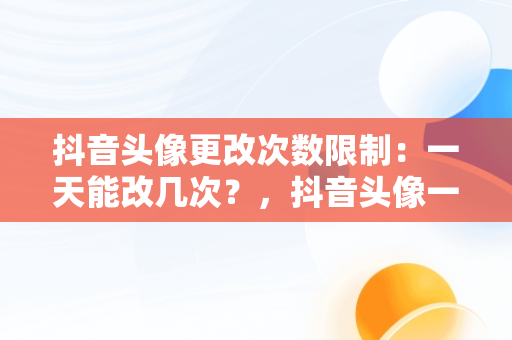 抖音头像更改次数限制：一天能改几次？，抖音头像一天可以改几次 