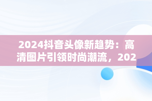 2024抖音头像新趋势：高清图片引领时尚潮流，20201抖音头像 