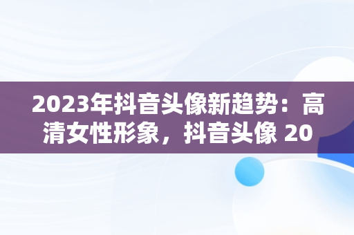 2023年抖音头像新趋势：高清女性形象，抖音头像 2027 