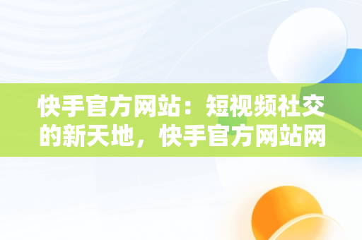 快手官方网站：短视频社交的新天地，快手官方网站网址 