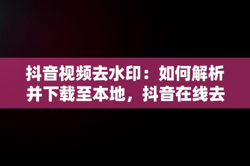 抖音视频去水印：如何解析并下载至本地，抖音在线去水印视频解析保存到本地 