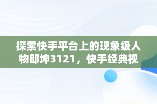 探索快手平台上的现象级人物郎坤3121，快手经典视频在线观看 