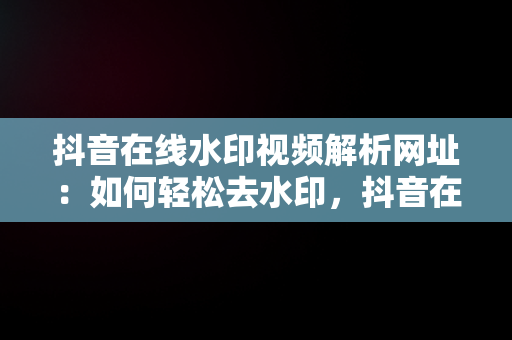 抖音在线水印视频解析网址：如何轻松去水印，抖音在线水印视频解析网址是多少 