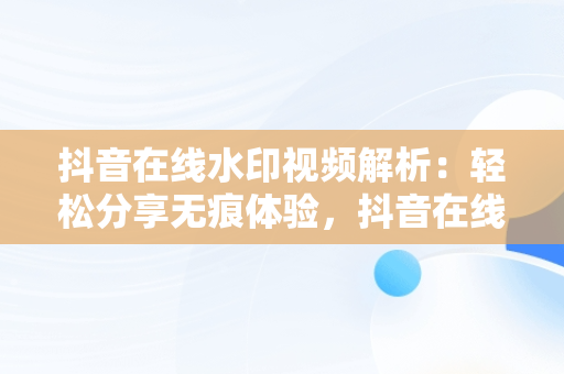 抖音在线水印视频解析：轻松分享无痕体验，抖音在线水印视频解析保存到本地 