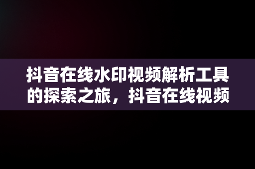 抖音在线水印视频解析工具的探索之旅，抖音在线视频水印解析优米网 