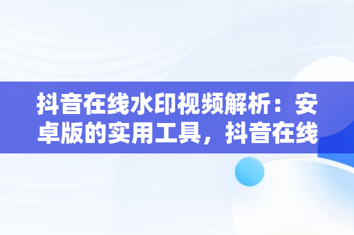 抖音在线水印视频解析：安卓版的实用工具，抖音在线 水印视频解析 