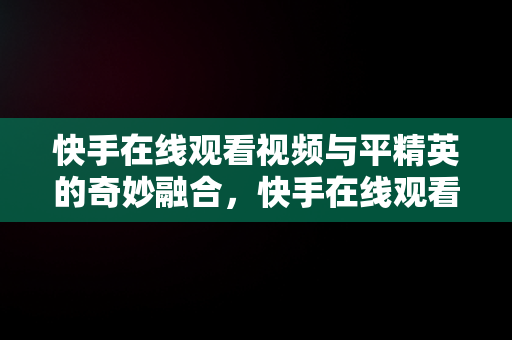 快手在线观看视频与平精英的奇妙融合，快手在线观看视频和平精英视频 