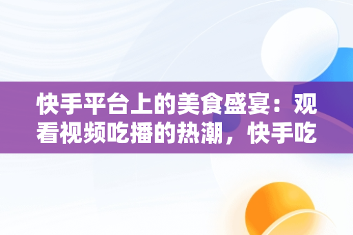 快手平台上的美食盛宴：观看视频吃播的热潮，快手吃播合集2倍速 