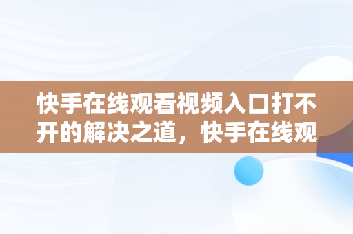 快手在线观看视频入口打不开的解决之道，快手在线观看视频入口打开不了怎么回事 