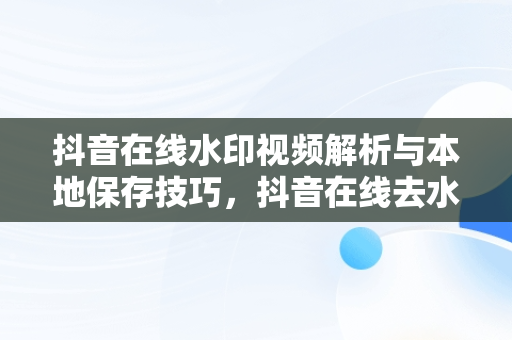 抖音在线水印视频解析与本地保存技巧，抖音在线去水印视频解析保存到本地 