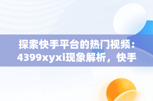 探索快手平台的热门视频：4399xyxi现象解析，快手在线观看视频才你想关注的 