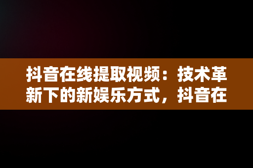 抖音在线提取视频：技术革新下的新娱乐方式，抖音在线提取视频去水印 