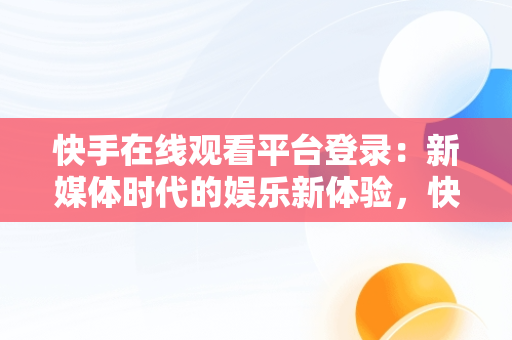 快手在线观看平台登录：新媒体时代的娱乐新体验，快手在线观看87881578421580942656830.279.44766218 