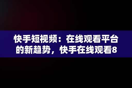 快手短视频：在线观看平台的新趋势，快手在线观看87881578421580942656830.279.44766218 