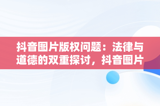 抖音图片版权问题：法律与道德的双重探讨，抖音图片有版权吗怎么弄 