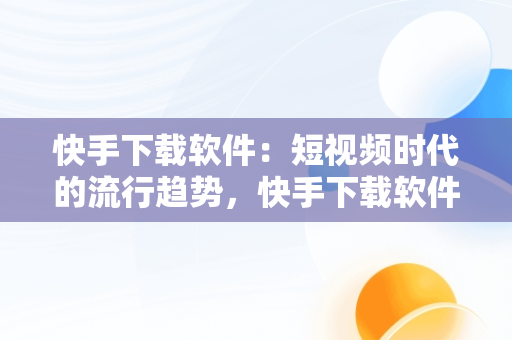 快手下载软件：短视频时代的流行趋势，快手下载软件权限怎么打开 