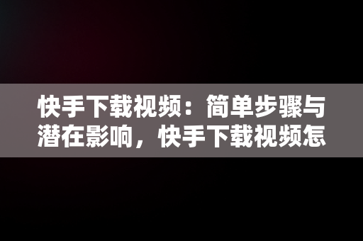 快手下载视频：简单步骤与潜在影响，快手下载视频怎么去水印 