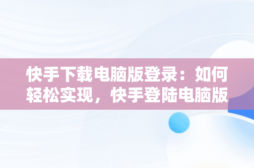 快手下载电脑版登录：如何轻松实现，快手登陆电脑版 