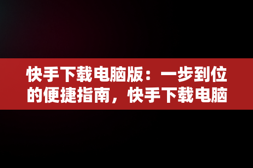 快手下载电脑版：一步到位的便捷指南，快手下载电脑版怎么下载不了 