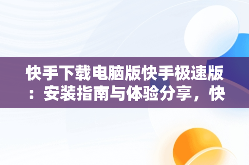 快手下载电脑版快手极速版：安装指南与体验分享，快手极速版下载电脑版官方下载 