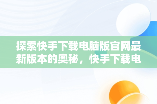 探索快手下载电脑版官网最新版本的奥秘，快手下载电脑版官网最新版 