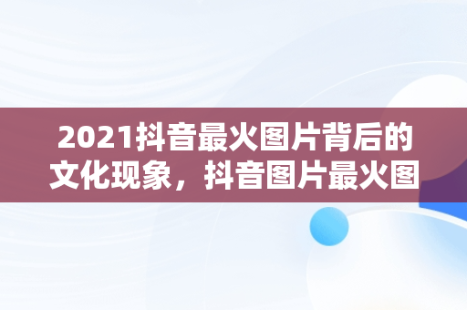 2021抖音最火图片背后的文化现象，抖音图片最火图片2021风景 