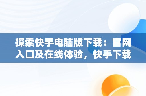 探索快手电脑版下载：官网入口及在线体验，快手下载电脑版官网入口在线观看 