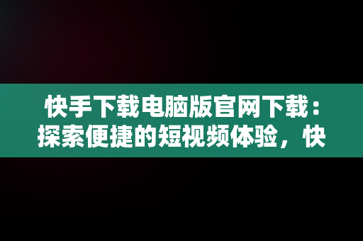 快手下载电脑版官网下载：探索便捷的短视频体验，快手下载电脑版官网下载安装 