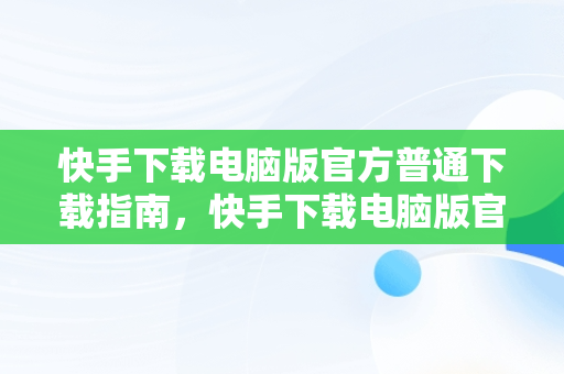 快手下载电脑版官方普通下载指南，快手下载电脑版官方普通下载不了 