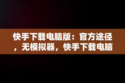 快手下载电脑版：官方途径，无模拟器，快手下载电脑版官方下载不含模拟器吗 