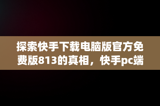 探索快手下载电脑版官方免费版813的真相，快手pc端在哪下载 