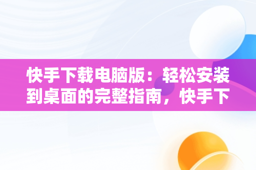 快手下载电脑版：轻松安装到桌面的完整指南，快手下载电脑版安装到桌面上 