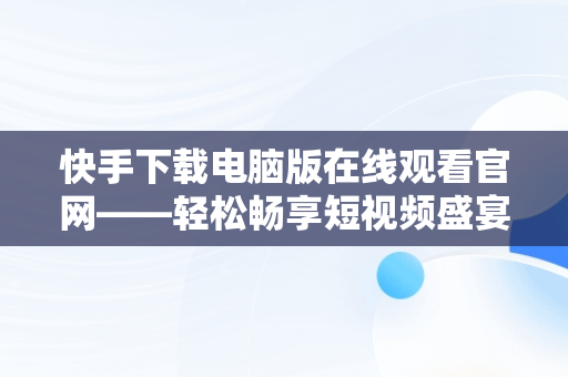 快手下载电脑版在线观看官网——轻松畅享短视频盛宴，快手下载电脑版在线观看官网视频 