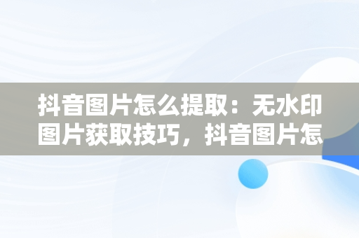 抖音图片怎么提取：无水印图片获取技巧，抖音图片怎么提取图片去水印 