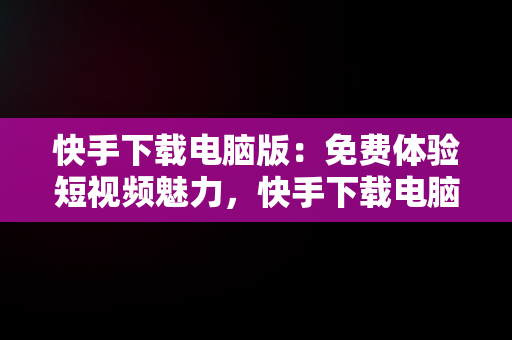 快手下载电脑版：免费体验短视频魅力，快手下载电脑版官方下载 