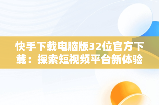 快手下载电脑版32位官方下载：探索短视频平台新体验，快手下载电脑版32位官方下载不了 