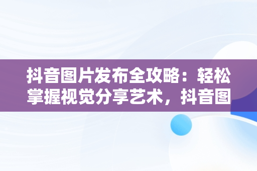 抖音图片发布全攻略：轻松掌握视觉分享艺术，抖音图片怎么发给微信好友 