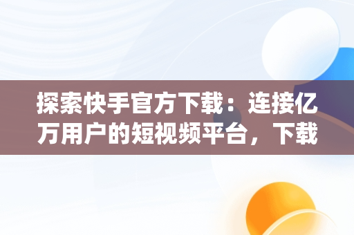 探索快手官方下载：连接亿万用户的短视频平台，下载快手app官方版 