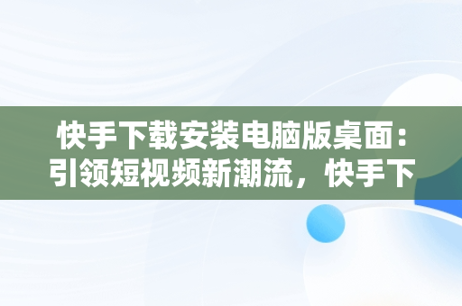 快手下载安装电脑版桌面：引领短视频新潮流，快手下载安装电脑版桌面不显示 