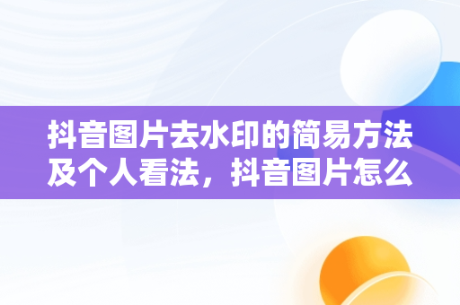 抖音图片去水印的简易方法及个人看法，抖音图片怎么去水印保存原图 