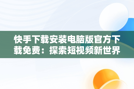 快手下载安装电脑版官方下载免费：探索短视频新世界，快手电脑下载电脑版安装 