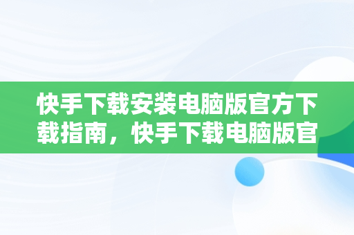 快手下载安装电脑版官方下载指南，快手下载电脑版官网 