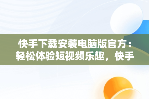 快手下载安装电脑版官方：轻松体验短视频乐趣，快手电脑版最新版本2021下载 