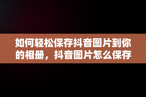 如何轻松保存抖音图片到你的相册，抖音图片怎么保存到相册一张一张的 