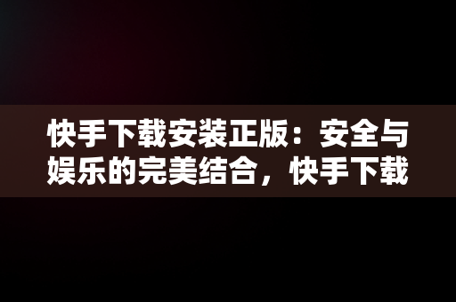 快手下载安装正版：安全与娱乐的完美结合，快手下载安装正版方法 