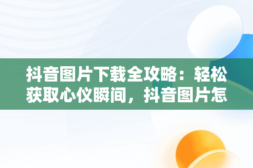 抖音图片下载全攻略：轻松获取心仪瞬间，抖音图片怎么下载到相册 