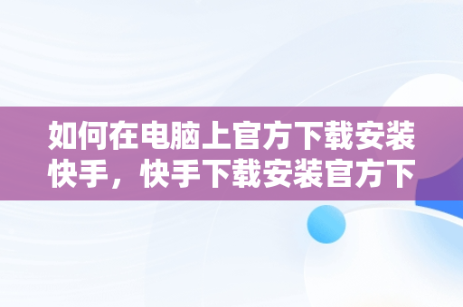 如何在电脑上官方下载安装快手，快手下载安装官方下载电脑怎么下载 