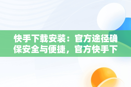 快手下载安装：官方途径确保安全与便捷，官方快手下载安装免费下载 