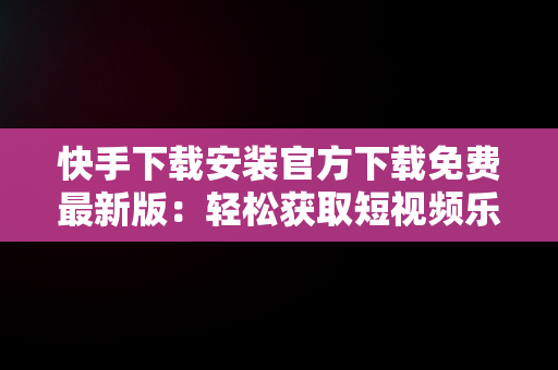 快手下载安装官方下载免费最新版：轻松获取短视频乐趣，下载快手 